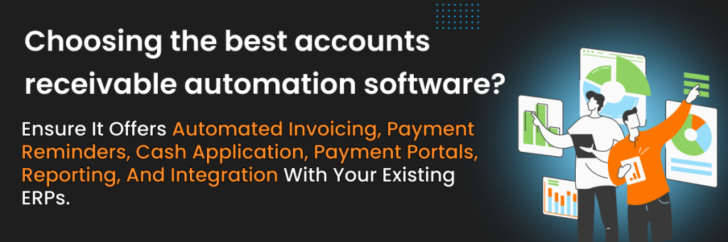Choosing the best accounts receivable automation software? 
Ensure it offers automated invoicing, payment reminders, cash application, payment portals, reporting, and integration with your existing ERPs.
